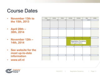 | |
Course Dates
• November 13th to
the 15th, 2013
• April 28th –
30th, 2014
• November 12th –
14th, 2014
• See website for the
most up-to-date
information
• www.aif.nl
19-9-2013 Negotiation Dynamics Page 11
 