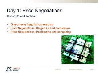 | |
Day 1: Price Negotiations
• One-on-one Negotiation exercise
• Price Negotiations: Diagnosis and preparation
• Price Negotiations: Positioning and bargaining
19-9-2013 Negotiation Dynamics Page 5
Concepts and Tactics
 