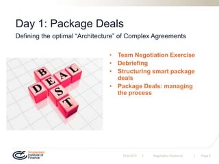 | |
Day 1: Package Deals
• Team Negotiation Exercise
• Debriefing
• Structuring smart package
deals
• Package Deals: managing
the process
19-9-2013 Negotiation Dynamics Page 6
Defining the optimal “Architecture” of Complex Agreements
 