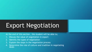 Export Negotiation
At the end of this section , the student will be able to;
1. Discuss the value of negotiation in export
2. Identify the types of negotiation
3. Explain the steps in the negotiation process
4. Determine the role of culture and tradition in negotiating
deals
 