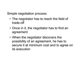 Simple negotiation process:
• The negotiator has to reach the field of
trade-off
• Once in it, the negotiator has to find an
agreement
• When the negotiator discovers the
possibility of an agreement, he has to
secure it at minimum cost and to agree on
its execution
 
