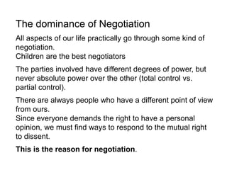 The dominance of Negotiation
All aspects of our life practically go through some kind of
negotiation.
Children are the best negotiators
The parties involved have different degrees of power, but
never absolute power over the other (total control vs.
partial control).
There are always people who have a different point of view
from ours.
Since everyone demands the right to have a personal
opinion, we must find ways to respond to the mutual right
to dissent.
This is the reason for negotiation.
 