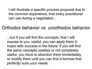 I will illustrate a specific process proposal due to
the common experience, that every practitioner
can use during a negotiation...
...but if you will find the concepts, that I will
expose to you, useful, you can apply them (I
hope) with success in the future; if you will find
the same concepts useless or not completely
useful, you have to abandon them immediately
or modify them until you can find a formula that
perfectly suits your needs.
Orthodox behavior vs. unorthodox behavior
 