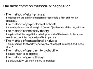 • The method of eight phases:
it focuses on the ability to negotiate (conflict is a fact and not an
obstacle).
• The method of psychological school:
it is mainly based on ideological ("neuro") schemes of the negotiators
• The method of necessity theory:
it implies that the negotiator is independent of the interests because
take in account the necessity of both parties
• The method of transactional analysis:
"I am a person trustworthy and worthy of respect in myself and in the
other."
• The method of approach to probability:
it leaves much to be desired
• The method of game theory:
it is explanatory, but very limited in practice
The most common methods of negotiation
 