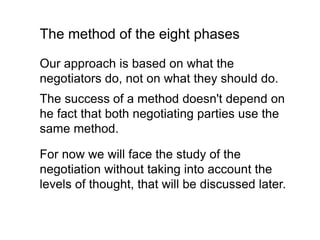 Our approach is based on what the
negotiators do, not on what they should do.
The success of a method doesn't depend on
he fact that both negotiating parties use the
same method.
The method of the eight phases
For now we will face the study of the
negotiation without taking into account the
levels of thought, that will be discussed later.
 