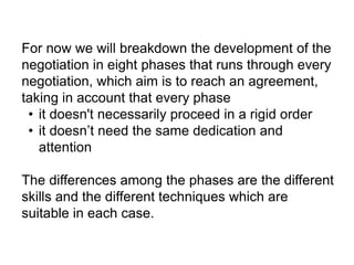 For now we will breakdown the development of the
negotiation in eight phases that runs through every
negotiation, which aim is to reach an agreement,
taking in account that every phase
• it doesn't necessarily proceed in a rigid order
• it doesn’t need the same dedication and
attention
The differences among the phases are the different
skills and the different techniques which are
suitable in each case.
 