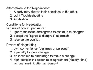 Alternatives to the Negotiations:
1. A party may dictate their decisions to the other.
2. Joint Troubleshooting
3. Arbitration
Conditions for Negotiation
In case of conflict parties can
1. ignore the issue and agreed to continue to disagree
2. accept the "agree to disagree“ approach
3. resolve the conflict
Drivers of Negotiating
1. own convenience (business or personal)
2. a penalty to force change
3. an incentive to encourage to make a change
4. high costs in the absence of agreement (history, time)
vs. cost minimization agreement
 