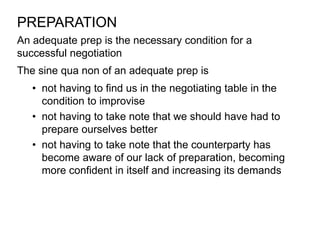 An adequate prep is the necessary condition for a
successful negotiation
PREPARATION
The sine qua non of an adequate prep is
• not having to find us in the negotiating table in the
condition to improvise
• not having to take note that we should have had to
prepare ourselves better
• not having to take note that the counterparty has
become aware of our lack of preparation, becoming
more confident in itself and increasing its demands
 