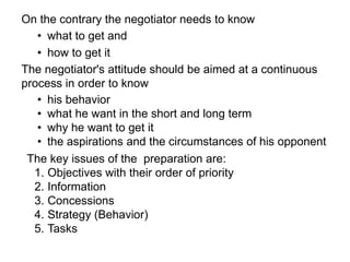 The negotiator's attitude should be aimed at a continuous
process in order to know
On the contrary the negotiator needs to know
• what to get and
• how to get it
• his behavior
• what he want in the short and long term
• why he want to get it
• the aspirations and the circumstances of his opponent
The key issues of the preparation are:
1. Objectives with their order of priority
2. Information
3. Concessions
4. Strategy (Behavior)
5. Tasks
 