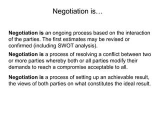 Negotiation is an ongoing process based on the interaction
of the parties. The first estimates may be revised or
confirmed (including SWOT analysis).
Negotiation is a process of resolving a conflict between two
or more parties whereby both or all parties modify their
demands to reach a compromise acceptable to all.
Negotiation is…
Negotiation is a process of setting up an achievable result,
the views of both parties on what constitutes the ideal result.
 