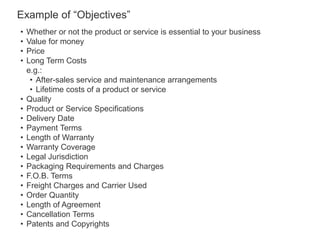 • Whether or not the product or service is essential to your business
• Value for money
• Price
• Long Term Costs
e.g.:
• After-sales service and maintenance arrangements
• Lifetime costs of a product or service
• Quality
• Product or Service Specifications
• Delivery Date
• Payment Terms
• Length of Warranty
• Warranty Coverage
• Legal Jurisdiction
• Packaging Requirements and Charges
• F.O.B. Terms
• Freight Charges and Carrier Used
• Order Quantity
• Length of Agreement
• Cancellation Terms
• Patents and Copyrights
Example of “Objectives”
 