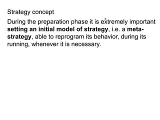 During the preparation phase it is extremely important
setting an initial model of strategy, i.e. a meta-
strategy, able to reprogram its behavior, during its
running, whenever it is necessary.
Strategy concept
 