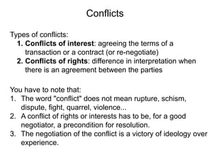 Types of conflicts:
1. Conflicts of interest: agreeing the terms of a
transaction or a contract (or re-negotiate)
2. Conflicts of rights: difference in interpretation when
there is an agreement between the parties
You have to note that:
1. The word "conflict" does not mean rupture, schism,
dispute, fight, quarrel, violence...
2. A conflict of rights or interests has to be, for a good
negotiator, a precondition for resolution.
3. The negotiation of the conflict is a victory of ideology over
experience.
Conflicts
 