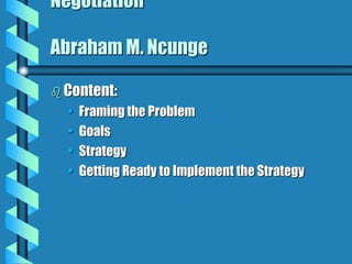 Negotiation
Abraham M. Ncunge
 Content:
• Framing the Problem
• Goals
• Strategy
• Getting Ready to Implement the Strategy
 