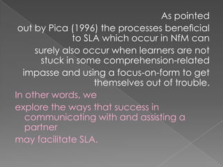 As pointed
 out by Pica (1996) the processes beneﬁcial
              to SLA which occur in NfM can
     surely also occur when learners are not
      stuck in some comprehension-related
  impasse and using a focus-on-form to get
                   themselves out of trouble.
In other words, we
explore the ways that success in
   communicating with and assisting a
   partner
may facilitate SLA.
 