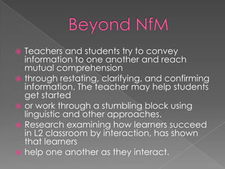    Teachers and students try to convey
    information to one another and reach
    mutual comprehension
   through restating, clarifying, and confirming
    information. The teacher may help students
    get started
   or work through a stumbling block using
    linguistic and other approaches.
   Research examining how learners succeed
    in L2 classroom by interaction, has shown
    that learners
   help one another as they interact.
 