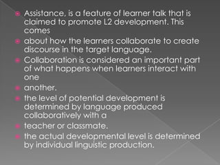    Assistance, is a feature of learner talk that is
    claimed to promote L2 development. This
    comes
   about how the learners collaborate to create
    discourse in the target language.
   Collaboration is considered an important part
    of what happens when learners interact with
    one
   another.
   the level of potential development is
    determined by language produced
    collaboratively with a
   teacher or classmate.
   the actual developmental level is determined
    by individual linguistic production.
 