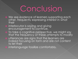    We see evidence of learners supporting each
    other, frequently expressing interest in what
    their
   interlocutor is saying and giving
    encouragement to continue.
   To take a cognitive perspective, we might say
    that the frequency of these attempts to modify
   utterances are signs that the learners are
    indeed focusing on form and are not content
    to let their
   interlanguage fossilize comfortably.
 
