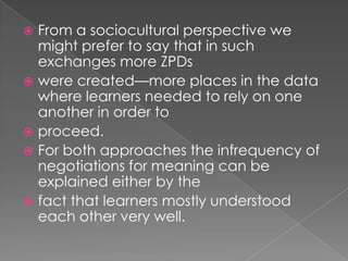  From a sociocultural perspective we
  might prefer to say that in such
  exchanges more ZPDs
 were created—more places in the data
  where learners needed to rely on one
  another in order to
 proceed.
 For both approaches the infrequency of
  negotiations for meaning can be
  explained either by the
 fact that learners mostly understood
  each other very well.
 