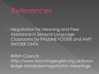    Negotiation for Meaning and Peer
    Assistance in Second Language
    Classrooms by PAULINE FOSTER and AMY
    SNYDER OHTA

   British Council:
    http://www.teachingenglish.org.uk/know
    ledge-database/negotiation-meaninge
 