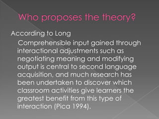 According to Long
  Comprehensible input gained through
 interactional adjustments such as
 negotiating meaning and modifying
 output is central to second language
 acquisition, and much research has
 been undertaken to discover which
 classroom activities give learners the
 greatest benefit from this type of
 interaction (Pica 1994).
 