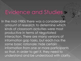 In the mid-1980s there was a considerable
   amount of research to determine which
   kinds of classroom activities were most
   productive in terms of negotiated
   interaction. There are many versions of
   information gap tasks, but each has the
   same basic rationale: hide certain
   information from one or more participants
   so that, in order to get it, they need to
   understand and be understood with clarity.
 