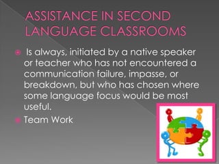   Is always, initiated by a native speaker
  or teacher who has not encountered a
  communication failure, impasse, or
  breakdown, but who has chosen where
  some language focus would be most
  useful.
 Team Work
 