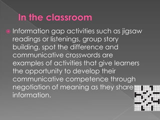    Information gap activities such as jigsaw
    readings or listenings, group story
    building, spot the difference and
    communicative crosswords are
    examples of activities that give learners
    the opportunity to develop their
    communicative competence through
    negotiation of meaning as they share
    information.
 