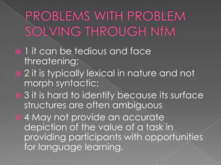  1 it can be tedious and face
  threatening;
 2 it is typically lexical in nature and not
  morph syntactic;
 3 it is hard to identify because its surface
  structures are often ambiguous
 4 May not provide an accurate
  depiction of the value of a task in
  providing participants with opportunities
  for language learning.
 