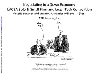 Negotiating in a Down Economy  LACBA Solo & Small Firm and Legal Tech Convention Victoria Pynchon and the Hon. Alexander Williams, III (Ret.)  ADR Services, Inc . All lawyer cartoons courtesy of the brilliant Charles Fincher of  LawComix.com 