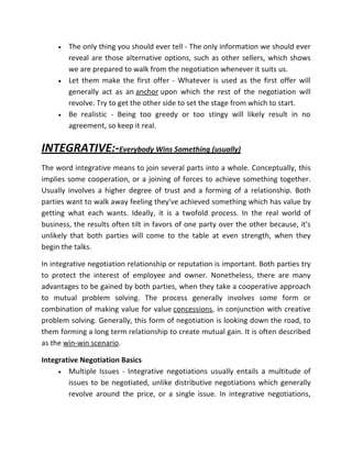 •   The only thing you should ever tell - The only information we should ever
         reveal are those alternative options, such as other sellers, which shows
         we are prepared to walk from the negotiation whenever it suits us.
     •   Let them make the first offer - Whatever is used as the first offer will
         generally act as an anchor upon which the rest of the negotiation will
         revolve. Try to get the other side to set the stage from which to start.
     •   Be realistic - Being too greedy or too stingy will likely result in no
         agreement, so keep it real.

INTEGRATIVE:-Everybody Wins Something (usually)
The word integrative means to join several parts into a whole. Conceptually, this
implies some cooperation, or a joining of forces to achieve something together.
Usually involves a higher degree of trust and a forming of a relationship. Both
parties want to walk away feeling they've achieved something which has value by
getting what each wants. Ideally, it is a twofold process. In the real world of
business, the results often tilt in favors of one party over the other because, it's
unlikely that both parties will come to the table at even strength, when they
begin the talks.

In integrative negotiation relationship or reputation is important. Both parties try
to protect the interest of employee and owner. Nonetheless, there are many
advantages to be gained by both parties, when they take a cooperative approach
to mutual problem solving. The process generally involves some form or
combination of making value for value concessions, in conjunction with creative
problem solving. Generally, this form of negotiation is looking down the road, to
them forming a long term relationship to create mutual gain. It is often described
as the win-win scenario.

Integrative Negotiation Basics
     • Multiple Issues - Integrative negotiations usually entails a multitude of
        issues to be negotiated, unlike distributive negotiations which generally
        revolve around the price, or a single issue. In integrative negotiations,
 