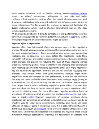 better making processes, such as flexible thinking, creative problem solving,
respect for others' perspectives, willingness to take risks and higher
confidence. Post negotiation positive affect has beneficial consequences as well.
It increases satisfaction with achieved outcome and influences one’s desire for
future interactions. The PA aroused by reaching an agreement facilitates the
dyadic relationship, which result in affective commitment that sets the stage
forsubsequentinteractions.
PA also has its drawbacks: it distorts perception of self-performance, such that
performance is judged to be relatively better than it actually is.[18] Thus, studies
involving self-reports on achieved outcomes might be biased.
Negative affect in negotiation
Negative affect has detrimental effects on various stages in the negotiation
process. Although various negative emotions affect negotiation outcomes, by far
the most researched is anger. Angry negotiators plan to use more competitive
strategies and to cooperate less, even before the negotiation starts. These
competitive strategies are related to reduce joint outcomes. During negotiations,
anger disrupts the process by reducing the level of trust, clouding parties'
judgment, narrowing parties' focus of attention and changing their central goal
from reaching agreement to retaliating against the other side. Angry negotiators
pay less attention to opponent’s interests and are less accurate in judging their
interests, thus achieve lower joint gains. Moreover, because anger makes
negotiators more self-centered in their preferences, it increases the likelihood
that they will reject profitable offers. Opponents who really get angry (or cry, or
otherwise lose control) are more likely to make errors: make sure they are in your
favor. Anger doesn’t help in achieving negotiation goals either: it reduces joint
gains and does not help to boost personal gains, as angry negotiators don’t
succeed in claiming more for them. Moreover, negative emotions leads to
acceptance of settlements that are not in the positive utility function but rather
have a negative utility. However, expression of negative emotions during
negotiation can sometimes be beneficial: legitimately expressed anger can be an
effective way to show one's commitment, sincerity, and needs. Moreover,
although NA reduces gains in integrative tasks, it is a better strategy than PA in
distributive tasks (such as zero-sum). In his work on negative affect arousal and
white noise, Seidner found support for the existence of a negative affect arousal
mechanism through observations regarding the devaluation of speakers from
 