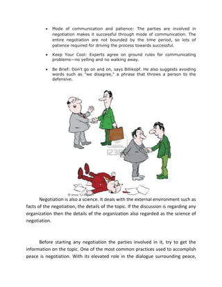 •   Mode of communication and patience: The parties are involved in
             negotiation makes it successful through mode of communication. The
             entire negotiation are not bounded by the time period, so lots of
             patience required for driving the process towards successful.

         •   Keep Your Cool: Experts agree on ground rules for communicating
             problems—no yelling and no walking away.

         •   Be Brief: Don't go on and on, says Billikopf. He also suggests avoiding
             words such as "we disagree," a phrase that throws a person to the
             defensive.




       Negotiation is also a science. It deals with the external environment such as
facts of the negotiation, the details of the topic. If the discussion is regarding any
organization then the details of the organization also regarded as the science of
negotiation.



      Before starting any negotiation the parties involved in it, try to get the
information on the topic. One of the most common practices used to accomplish
peace is negotiation. With its elevated role in the dialogue surrounding peace,
 