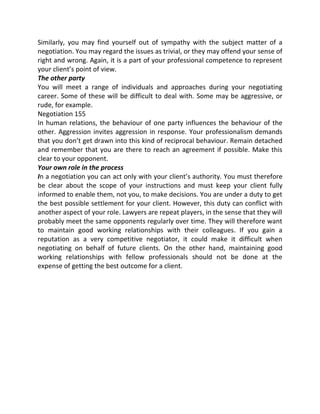Similarly, you may find yourself out of sympathy with the subject matter of a
negotiation. You may regard the issues as trivial, or they may offend your sense of
right and wrong. Again, it is a part of your professional competence to represent
your client’s point of view.
The other party
You will meet a range of individuals and approaches during your negotiating
career. Some of these will be difficult to deal with. Some may be aggressive, or
rude, for example.
Negotiation 155
In human relations, the behaviour of one party influences the behaviour of the
other. Aggression invites aggression in response. Your professionalism demands
that you don’t get drawn into this kind of reciprocal behaviour. Remain detached
and remember that you are there to reach an agreement if possible. Make this
clear to your opponent.
Your own role in the process
In a negotiation you can act only with your client’s authority. You must therefore
be clear about the scope of your instructions and must keep your client fully
informed to enable them, not you, to make decisions. You are under a duty to get
the best possible settlement for your client. However, this duty can conflict with
another aspect of your role. Lawyers are repeat players, in the sense that they will
probably meet the same opponents regularly over time. They will therefore want
to maintain good working relationships with their colleagues. If you gain a
reputation as a very competitive negotiator, it could make it difficult when
negotiating on behalf of future clients. On the other hand, maintaining good
working relationships with fellow professionals should not be done at the
expense of getting the best outcome for a client.
 