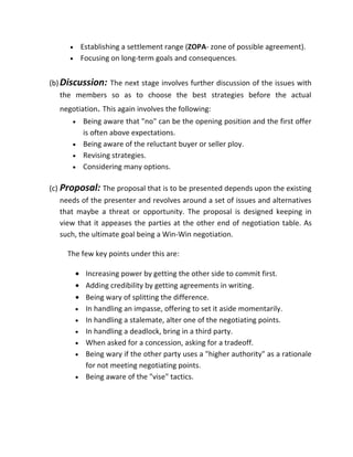 •    Establishing a settlement range (ZOPA- zone of possible agreement).
      •    Focusing on long-term goals and consequences.


(b) Discussion: The next stage involves further discussion of the issues with
    the members so as to choose the best strategies before the actual
   negotiation. This again involves the following:
       •    Being aware that "no" can be the opening position and the first offer
            is often above expectations.
       •    Being aware of the reluctant buyer or seller ploy.
       •    Revising strategies.
       •    Considering many options.

(c) Proposal: The proposal that is to be presented depends upon the existing
    needs of the presenter and revolves around a set of issues and alternatives
    that maybe a threat or opportunity. The proposal is designed keeping in
    view that it appeases the parties at the other end of negotiation table. As
    such, the ultimate goal being a Win-Win negotiation.

     The few key points under this are:

          • Increasing power by getting the other side to commit first.
          • Adding credibility by getting agreements in writing.
          • Being wary of splitting the difference.
          • In handling an impasse, offering to set it aside momentarily.
          • In handling a stalemate, alter one of the negotiating points.
          • In handling a deadlock, bring in a third party.
          • When asked for a concession, asking for a tradeoff.
          • Being wary if the other party uses a "higher authority" as a rationale
            for not meeting negotiating points.
          • Being aware of the "vise" tactics.
 