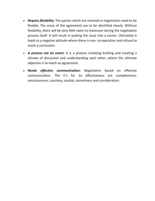 •   Require flexibility: The parties which are involved in negotiation need to be
    flexible. The areas of the agreement are to be identified clearly. Without
    flexibility, there will be very little room to maneuver during the negotiation
    process itself. It will result in putting the issue into a corner. Ultimately it
    leads to a negative attitude where there is non- co-operation and refusal to
    reach a conclusion.

•   A process not an event: it is a process involving briefing and creating a
    climate of discussion and understanding each other; where the ultimate
    objective is to reach an agreement.

•   Needs effective communication: Negotiation based on effective
    communication. The C’s for its effectiveness are completeness,
    consciousness, courtesy, cordial, correctness and consideration.
 