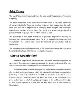 Brief History:
The word ‘Negotiation’ is derived from the Latin word ‘Negotiationem’ meaning
Bargaining.

The act of Negotiation is synonymous with the evolution of the needs and wants
of human individuals. There are absolute evidences that suggest that the early
men used the act of negotiation in conveying their thoughts and ideologies
towards the member of their clans. They used it to acquire possession of a
particular need, keeping in view of others priority as well.

The civilization of man soon manifested in powerful negotiations to bring in
harmony and co-operation among them. The act of bargaining soon evolved into
Consultation. The further democratic development of Consultation led to
Negotiation.

The history provided evidences relating to the negotiations taking place between
buyer and seller, kings of territories, social gatherings, etc.

What is Negotiation?
     The term ‘Negotiation’ actually means a discussion intended to produce an
agreement. This discussion may encompass parties whose needs being different,
come to an interface where they achieve a common solution.

      We certainly find examples of day-to-day negotiations whenever we are in
dire need of buying articles and goods for maintaining our living. A negotiating
party may as well be a consumer at one end and the seller at the other end. A
transaction is not carried out unless the wants and needs of the customer are not
given certain taste of satisfaction, keeping in regard of the profit earned. In order
to add to this agenda of transaction the key point that is fundamental is
Negotiation.
 