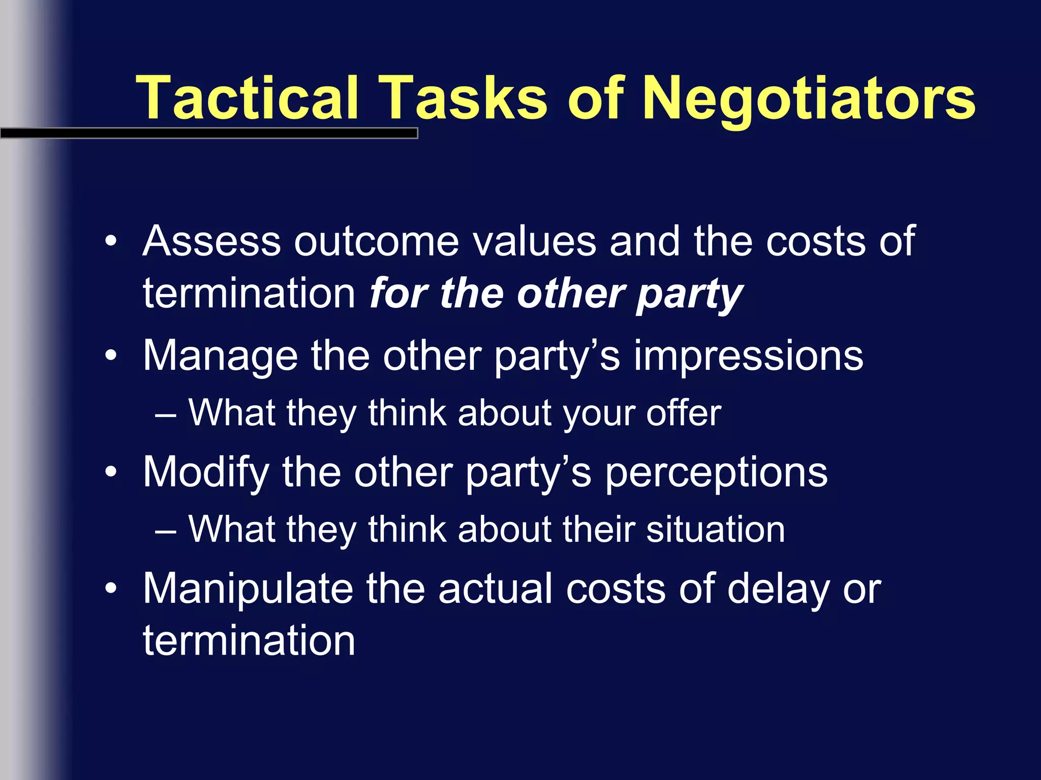 Tactical Tasks of NegotiatorsAssess outcome values and the costs of termination for the other partyManage the other party’s impressionsWhat they think about your offerModify the other party’s perceptionsWhat they think about their situationManipulate the actual costs of delay or termination