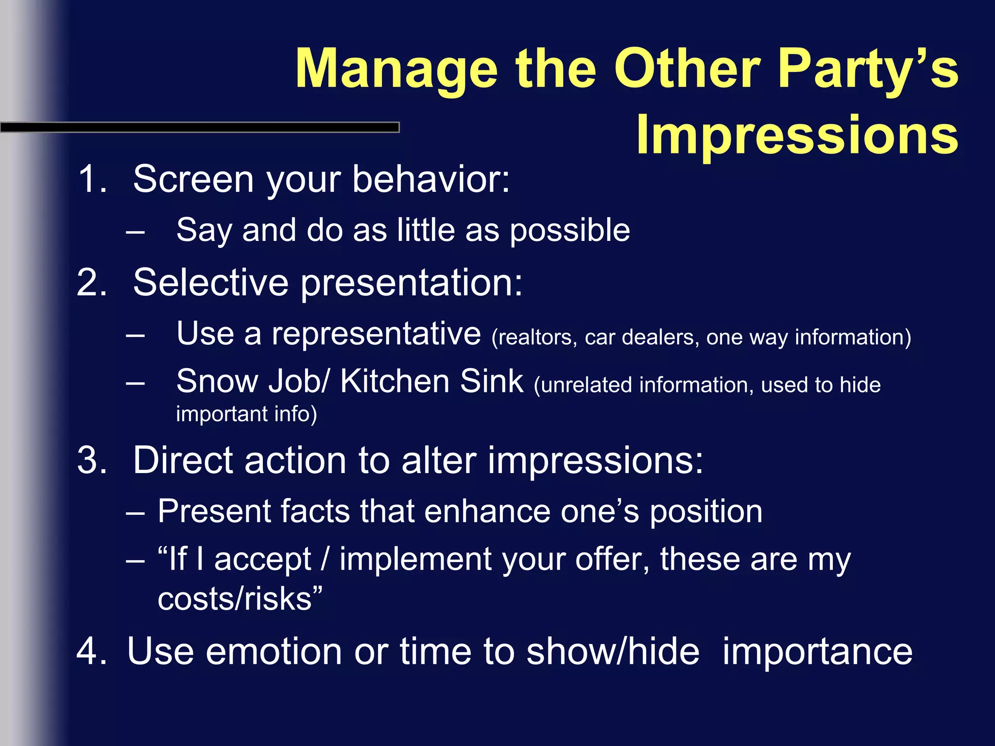 Manage the Other Party’s ImpressionsScreen your behavior:Say and do as little as possibleSelective presentation:Use a representative (realtors, car dealers, one way information)Snow Job/ Kitchen Sink (unrelated information, used to hide important info)Direct action to alter impressions:Present facts that enhance one’s position“If I accept / implement your offer, these are my costs/risks”Use emotion or time to show/hide  importance