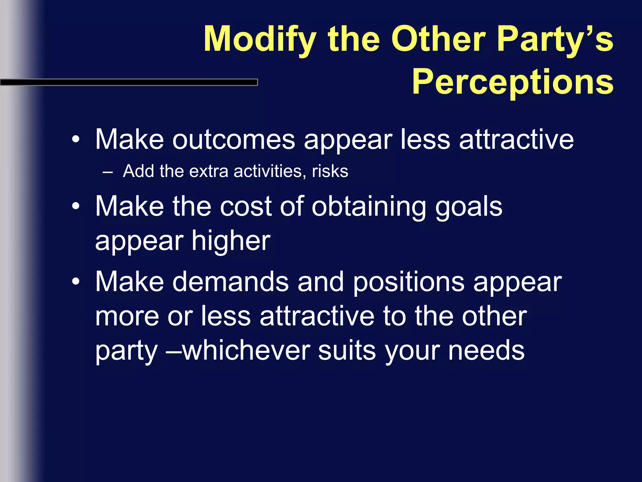 Modify the Other Party’s PerceptionsMake outcomes appear less attractiveAdd the extra activities, risksMake the cost of obtaining goals appear higherMake demands and positions appear more or less attractive to the other party –whichever suits your needs