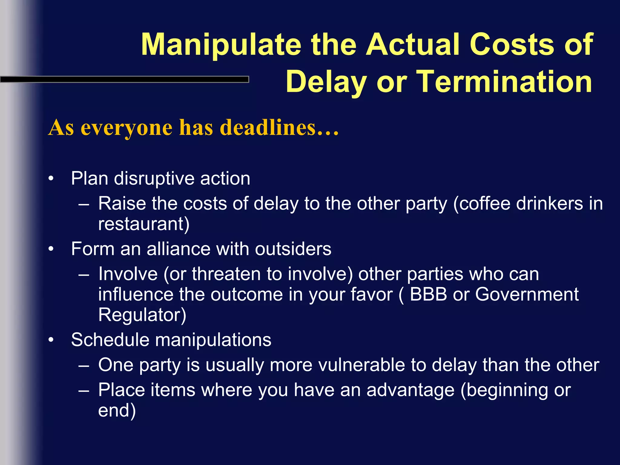 Manipulate the Actual Costs of Delay or TerminationAs everyone has deadlines…Plan disruptive actionRaise the costs of delay to the other party (coffee drinkers in restaurant)Form an alliance with outsidersInvolve (or threaten to involve) other parties who can influence the outcome in your favor ( BBB or Government Regulator)Schedule manipulationsOne party is usually more vulnerable to delay than the otherPlace items where you have an advantage (beginning or end)