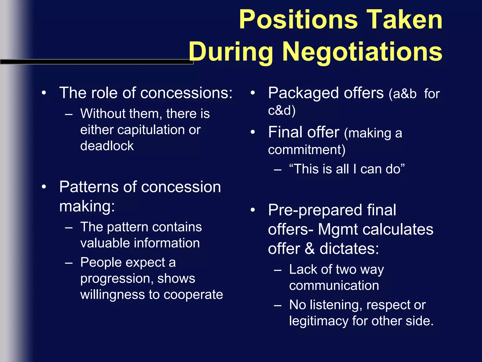 Positions Taken During NegotiationsThe role of concessions:Without them, there is either capitulation or deadlockPatterns of concession making:The pattern contains valuable informationPeople expect a progression, shows willingness to cooperatePackaged offers (a&b  for c&d)Final offer (making a commitment)“This is all I can do”Pre-prepared final offers- Mgmt calculates offer & dictates:Lack of two way communicationNo listening, respect or legitimacy for other side.