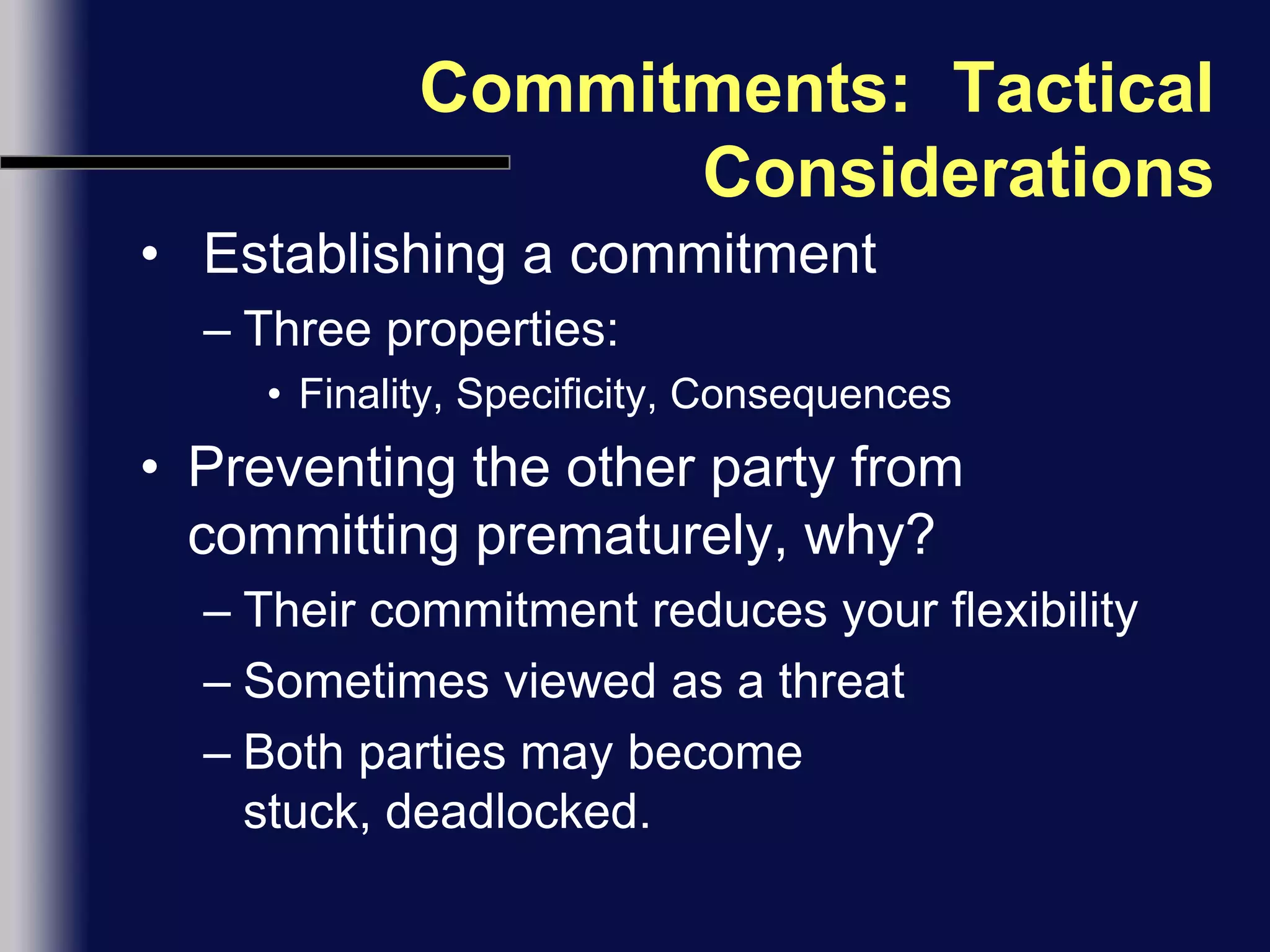 Commitments:  Tactical Considerations Establishing a commitmentThree properties:Finality, Specificity, ConsequencesPreventing the other party from committing prematurely, why?Their commitment reduces your flexibilitySometimes viewed as a threatBoth parties may become stuck, deadlocked.