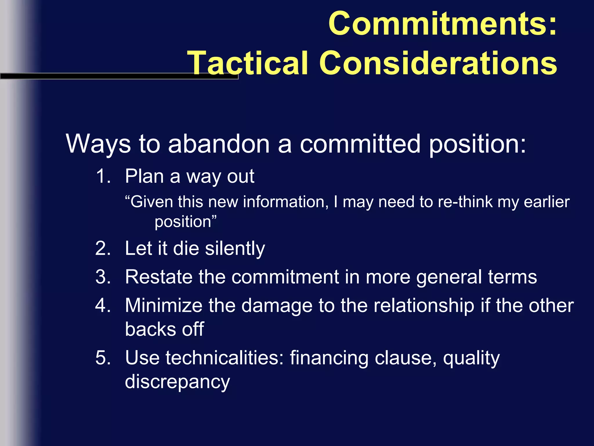 Commitments: Tactical ConsiderationsWays to abandon a committed position:Plan a way out“Given this new information, I may need to re-think my earlier position”Let it die silentlyRestate the commitment in more general termsMinimize the damage to the relationship if the other backs offUse technicalities: financing clause, quality discrepancy