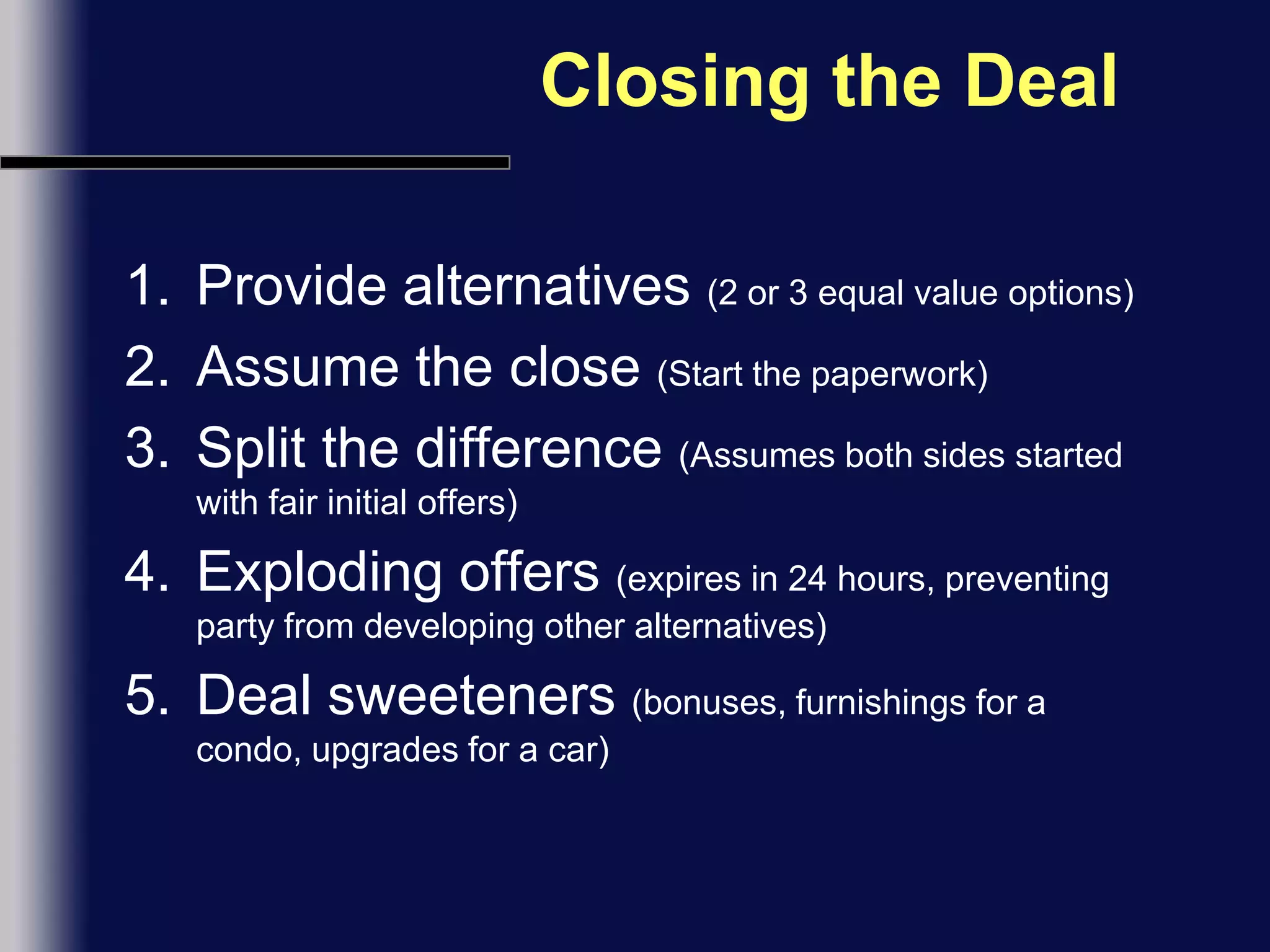 Closing the DealProvide alternatives (2 or 3 equal value options)Assume the close (Start the paperwork)Split the difference (Assumes both sides started with fair initial offers)Exploding offers (expires in 24 hours, preventing party from developing other alternatives)Deal sweeteners (bonuses, furnishings for a condo, upgrades for a car)