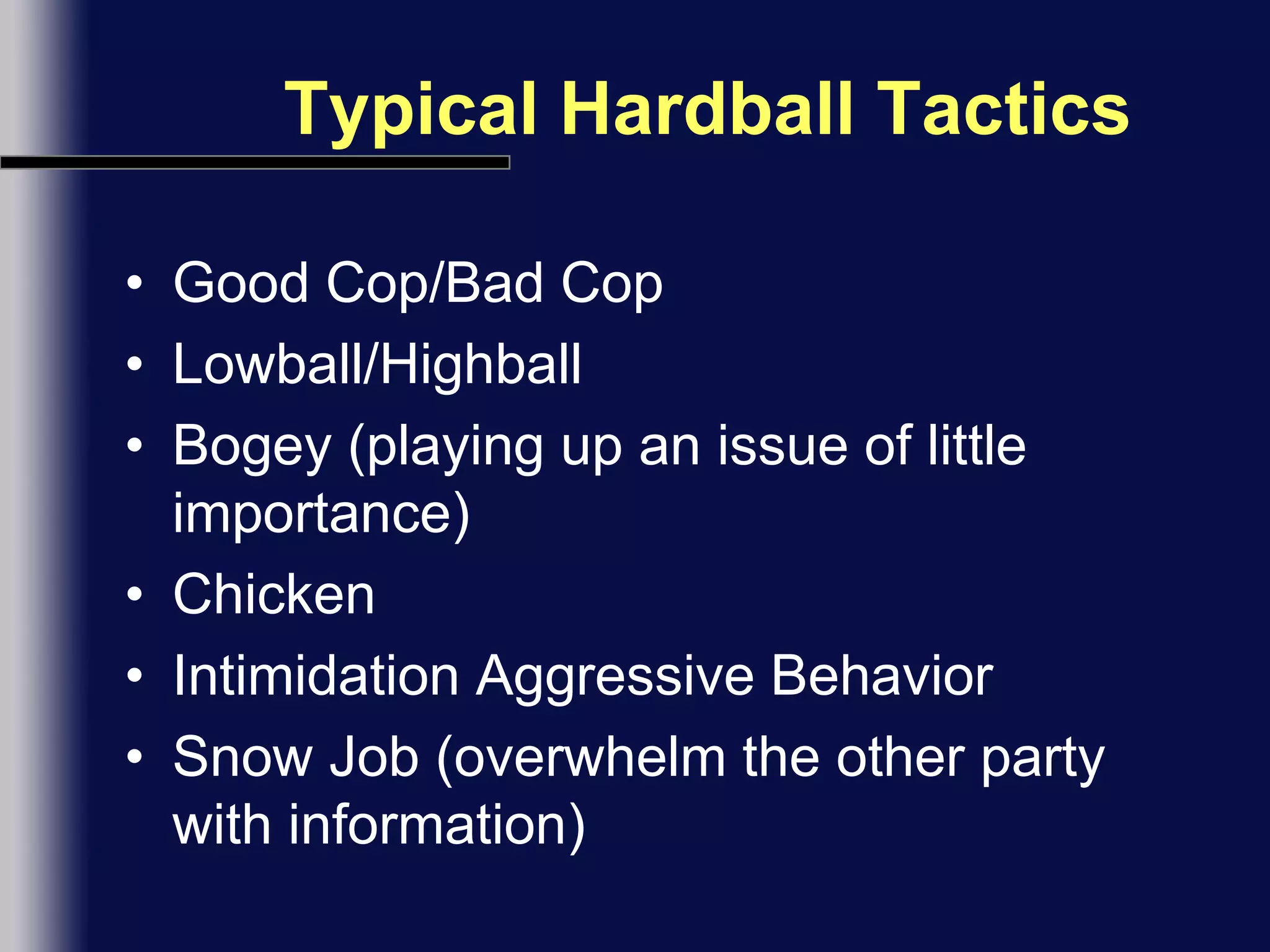Typical Hardball TacticsGood Cop/Bad CopLowball/HighballBogey (playing up an issue of little importance)ChickenIntimidation Aggressive BehaviorSnow Job (overwhelm the other party with information)
