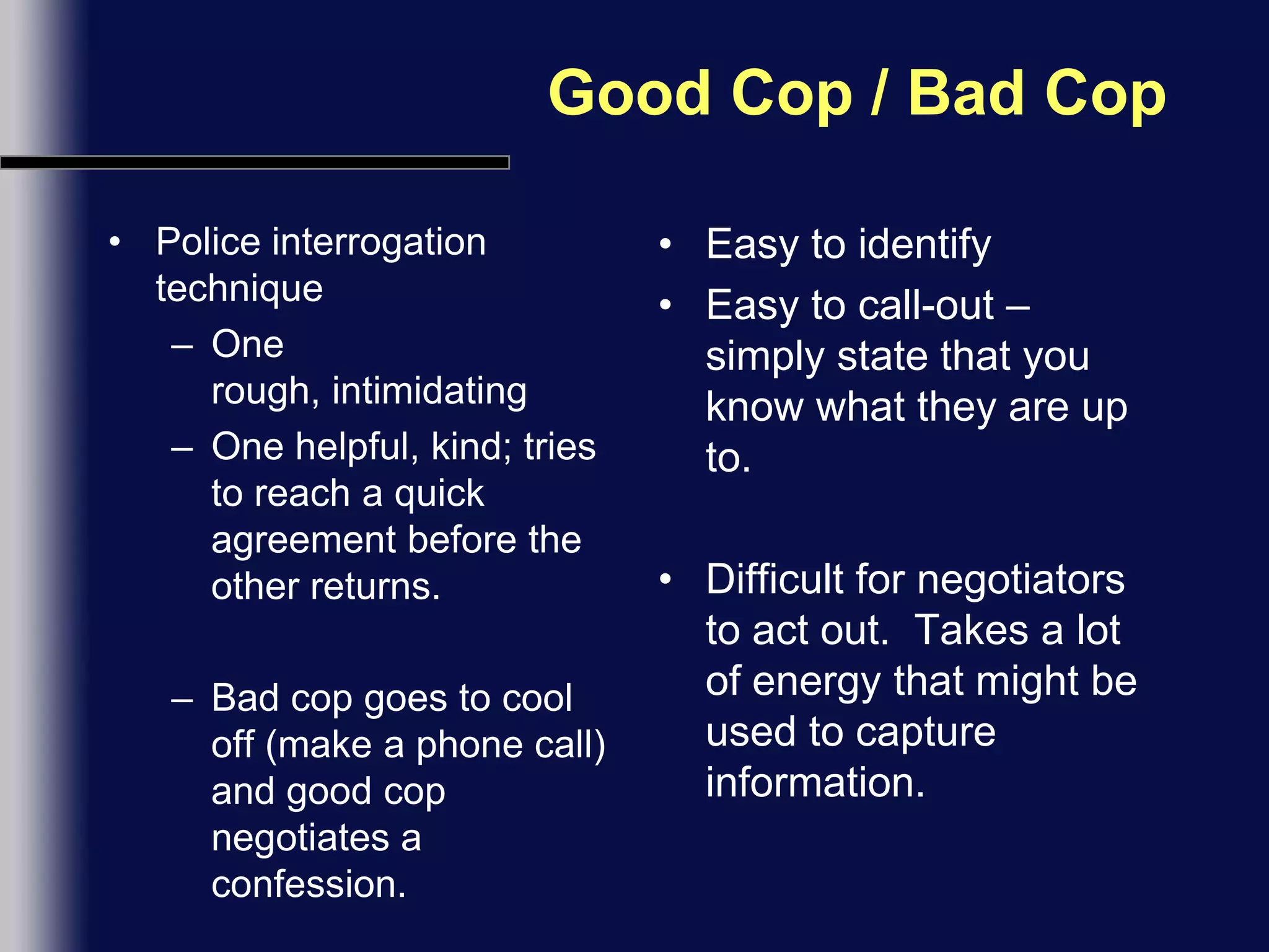 Good Cop / Bad CopPolice interrogation techniqueOne rough, intimidatingOne helpful, kind; tries to reach a quick agreement before the other returns.Bad cop goes to cool off (make a phone call) and good cop negotiates a confession.Easy to identifyEasy to call-out – simply state that you know what they are up to.Difficult for negotiators to act out.  Takes a lot of energy that might be used to capture information.