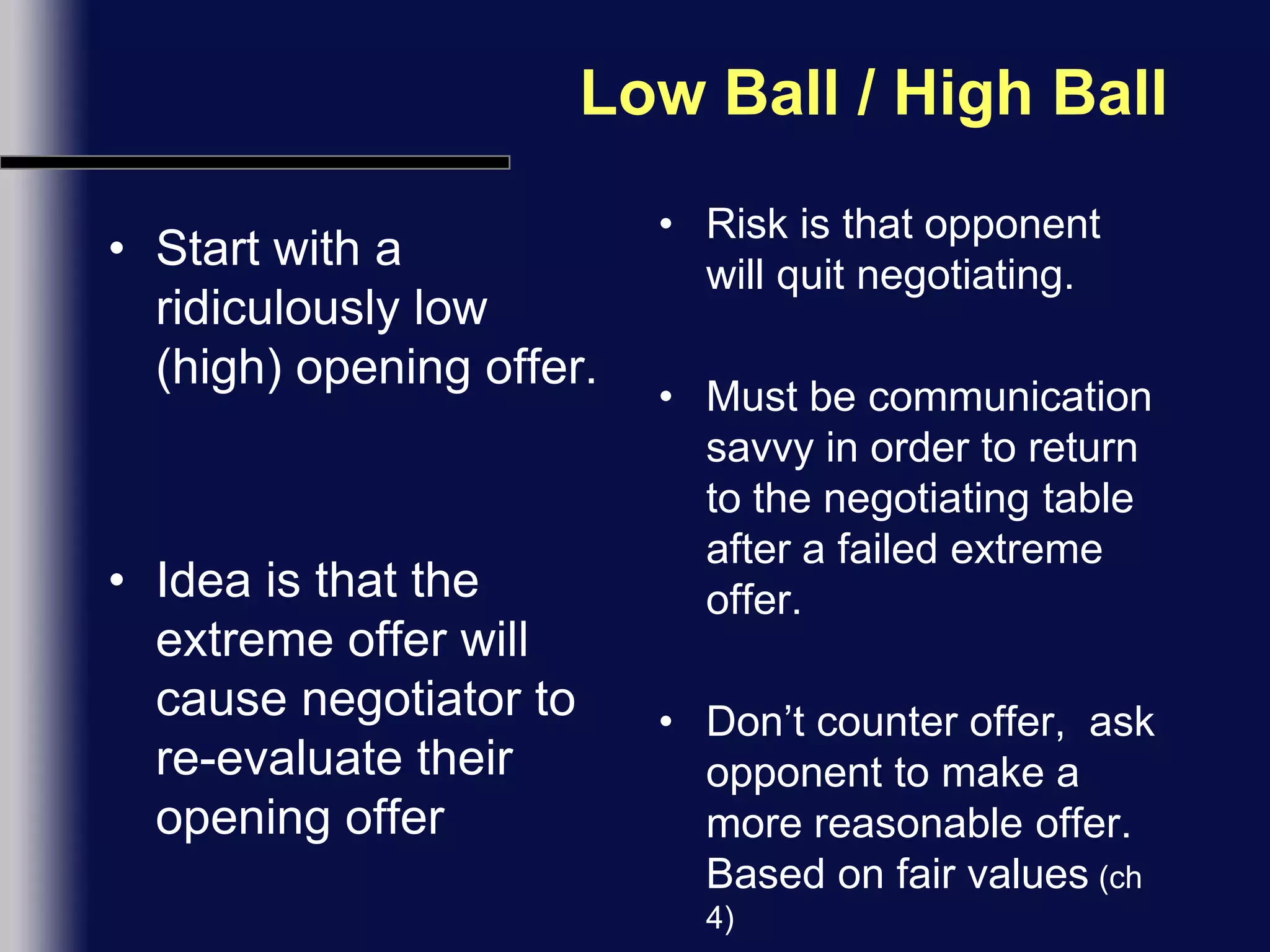 Low Ball / High BallStart with a ridiculously low (high) opening offer.Idea is that the extreme offer will cause negotiator to re-evaluate their opening offerRisk is that opponent will quit negotiating.Must be communication savvy in order to return to the negotiating table after a failed extreme offer.Don’t counter offer,  ask opponent to make a more reasonable offer. Based on fair values (ch 4)