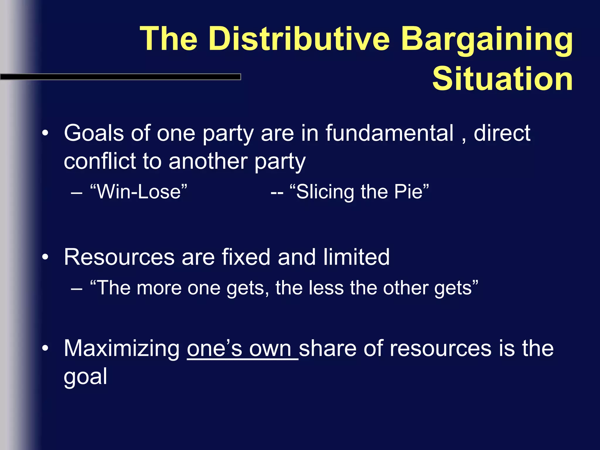 The Distributive Bargaining SituationGoals of one party are in fundamental , direct conflict to another party“Win-Lose”               -- “Slicing the Pie”Resources are fixed and limited“The more one gets, the less the other gets”Maximizing one’s own share of resources is the goal