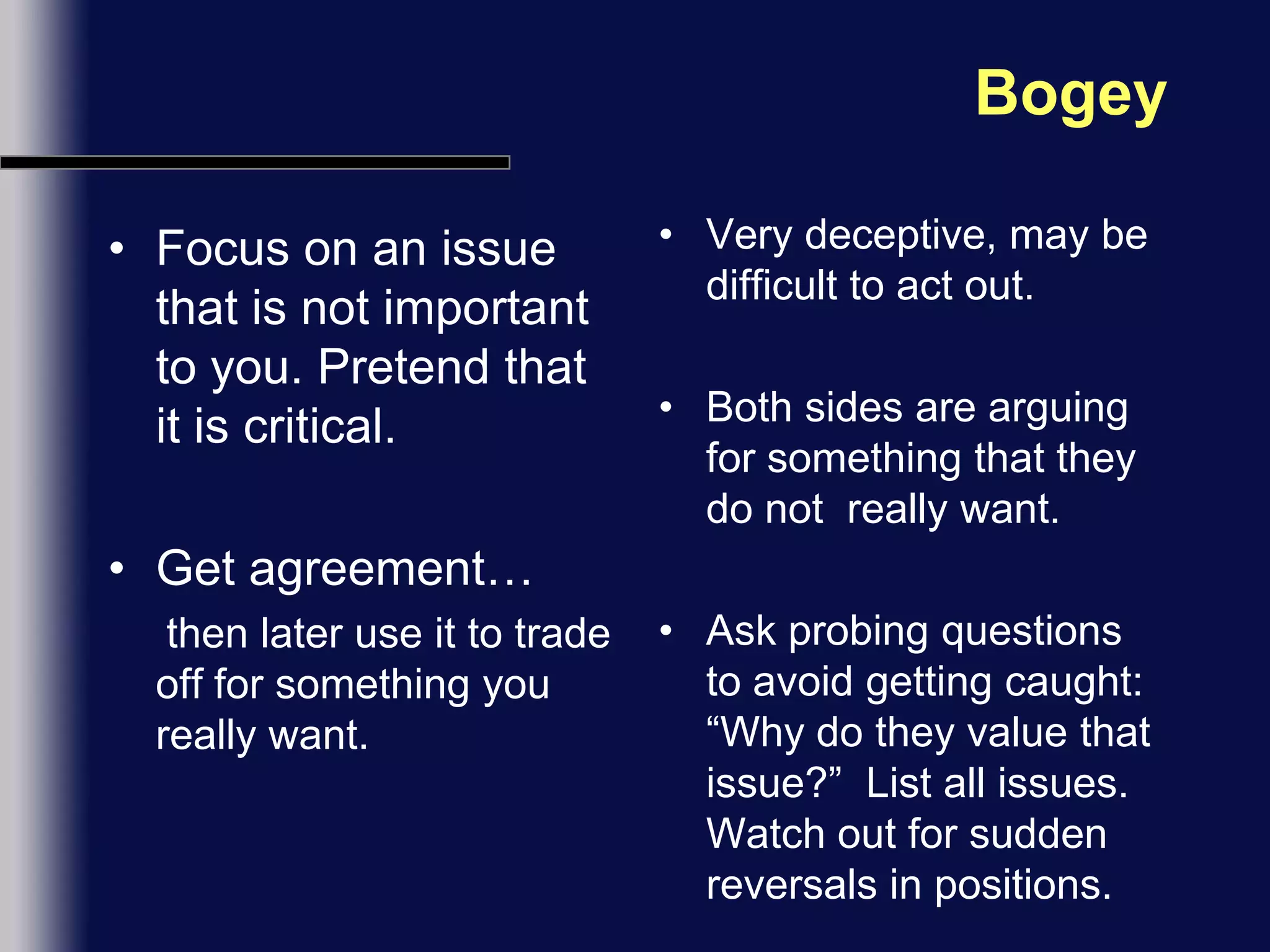 BogeyFocus on an issue that is not important to you. Pretend that it is critical. Get agreement…      then later use it to trade off for something you really want.Very deceptive, may be difficult to act out.Both sides are arguing for something that they do not  really want.Ask probing questions to avoid getting caught:  “Why do they value that issue?”  List all issues. Watch out for sudden reversals in positions.